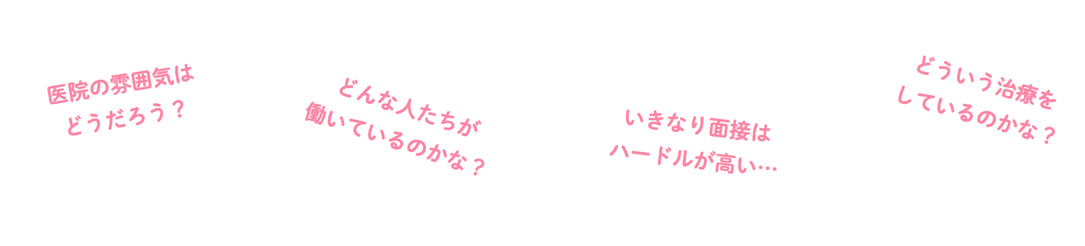 医院の雰囲気はどうだろう？ どんな人たちが働いているのかな？ いきなり面接はハードルが高い… どういう治療をしているのかな？